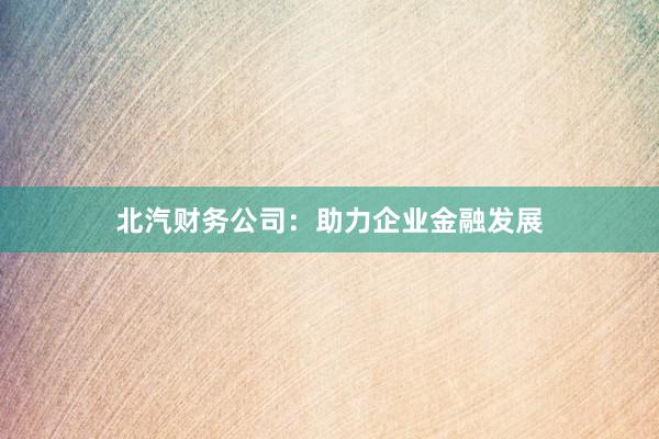 北汽财务公司：助力企业金融发展